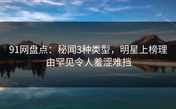 91网盘点：秘闻3种类型，明星上榜理由罕见令人羞涩难挡