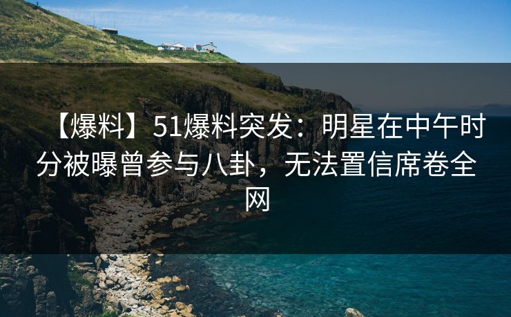 【爆料】51爆料突发：明星在中午时分被曝曾参与八卦，无法置信席卷全网