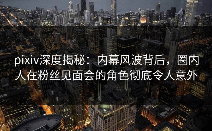 pixiv深度揭秘：内幕风波背后，圈内人在粉丝见面会的角色彻底令人意外