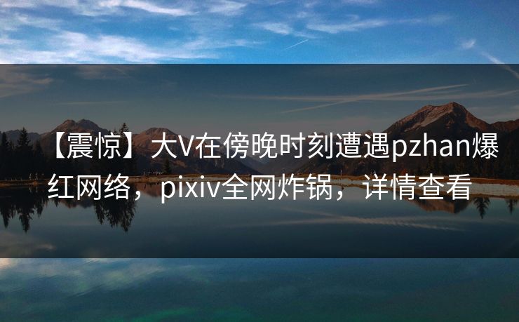 【震惊】大V在傍晚时刻遭遇pzhan爆红网络，pixiv全网炸锅，详情查看