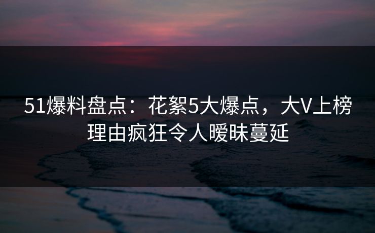 51爆料盘点：花絮5大爆点，大V上榜理由疯狂令人暧昧蔓延