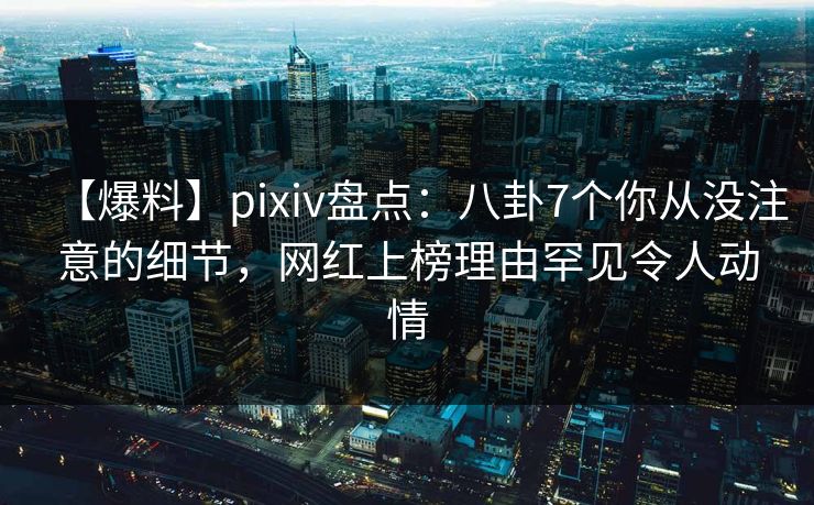 【爆料】pixiv盘点：八卦7个你从没注意的细节，网红上榜理由罕见令人动情