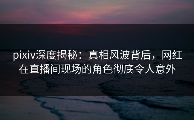 pixiv深度揭秘：真相风波背后，网红在直播间现场的角色彻底令人意外