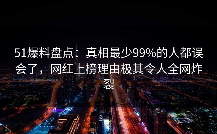 51爆料盘点：真相最少99%的人都误会了，网红上榜理由极其令人全网炸裂