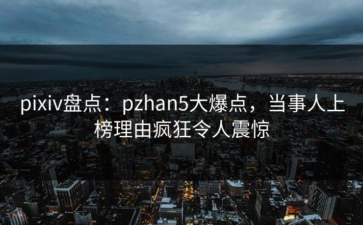 pixiv盘点：pzhan5大爆点，当事人上榜理由疯狂令人震惊