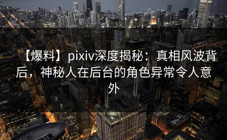 【爆料】pixiv深度揭秘：真相风波背后，神秘人在后台的角色异常令人意外