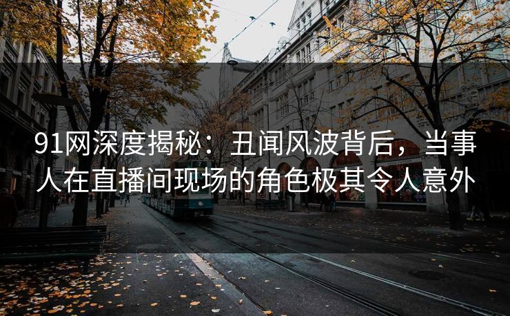 91网深度揭秘：丑闻风波背后，当事人在直播间现场的角色极其令人意外