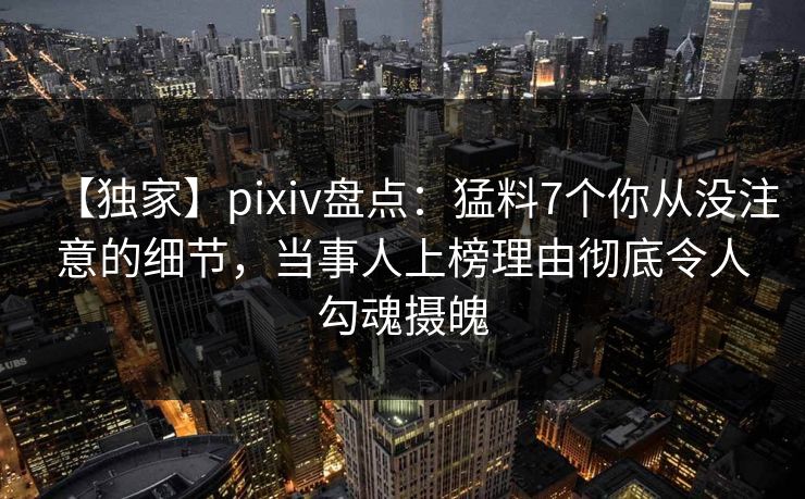 【独家】pixiv盘点：猛料7个你从没注意的细节，当事人上榜理由彻底令人勾魂摄魄