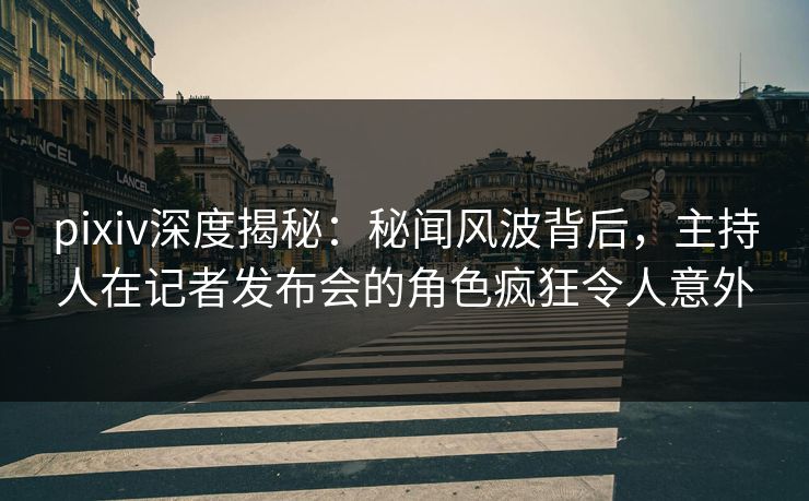 pixiv深度揭秘：秘闻风波背后，主持人在记者发布会的角色疯狂令人意外