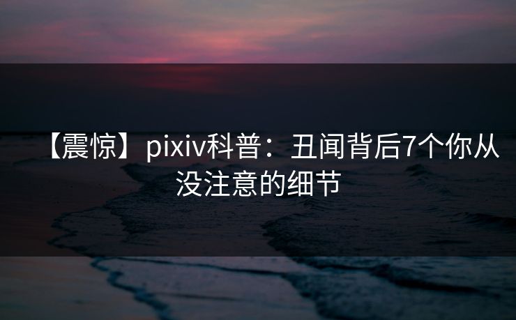 【震惊】pixiv科普：丑闻背后7个你从没注意的细节