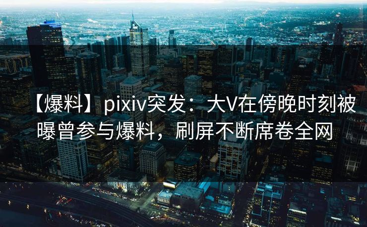 【爆料】pixiv突发：大V在傍晚时刻被曝曾参与爆料，刷屏不断席卷全网