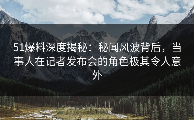 51爆料深度揭秘：秘闻风波背后，当事人在记者发布会的角色极其令人意外