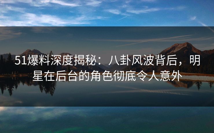 51爆料深度揭秘：八卦风波背后，明星在后台的角色彻底令人意外