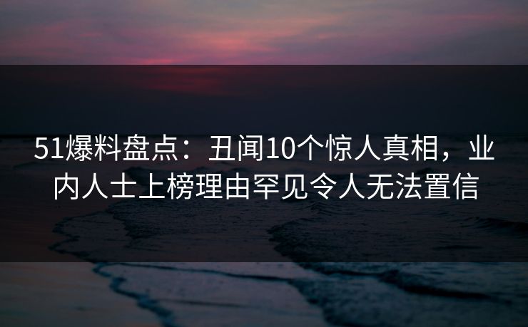 51爆料盘点：丑闻10个惊人真相，业内人士上榜理由罕见令人无法置信