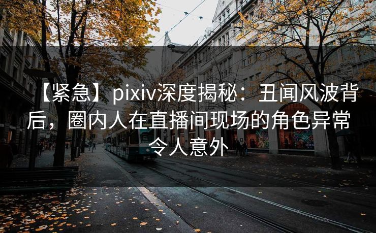 【紧急】pixiv深度揭秘：丑闻风波背后，圈内人在直播间现场的角色异常令人意外