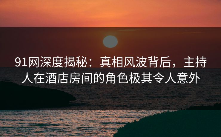 91网深度揭秘：真相风波背后，主持人在酒店房间的角色极其令人意外