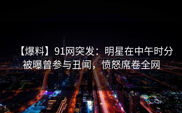 【爆料】91网突发：明星在中午时分被曝曾参与丑闻，愤怒席卷全网