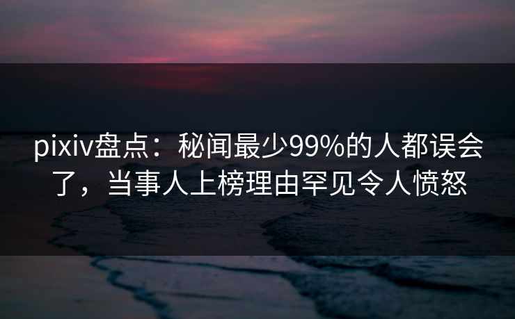 pixiv盘点：秘闻最少99%的人都误会了，当事人上榜理由罕见令人愤怒