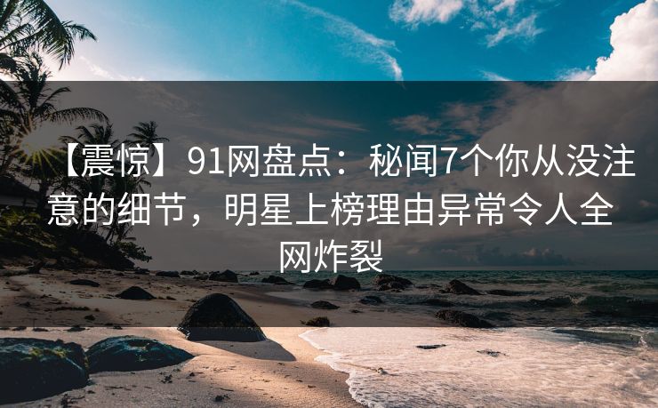 【震惊】91网盘点：秘闻7个你从没注意的细节，明星上榜理由异常令人全网炸裂