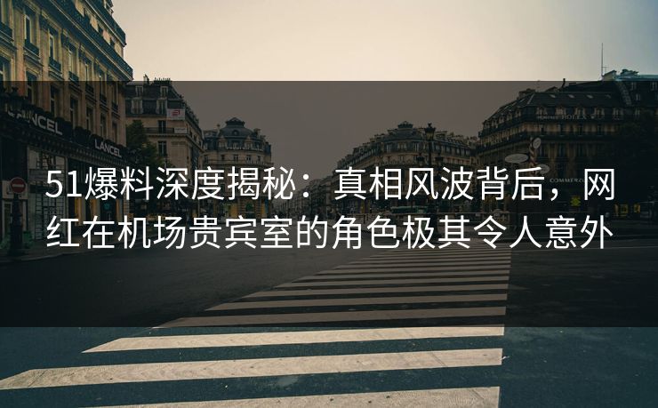 51爆料深度揭秘：真相风波背后，网红在机场贵宾室的角色极其令人意外