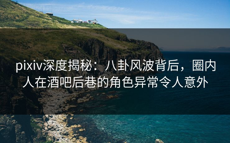 pixiv深度揭秘：八卦风波背后，圈内人在酒吧后巷的角色异常令人意外