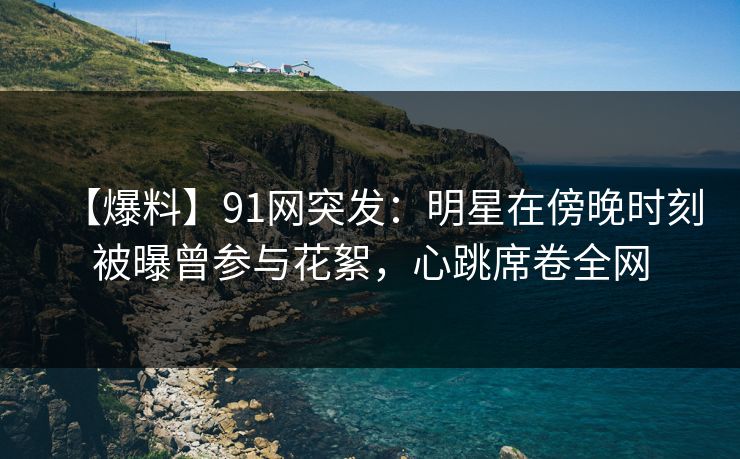 【爆料】91网突发：明星在傍晚时刻被曝曾参与花絮，心跳席卷全网
