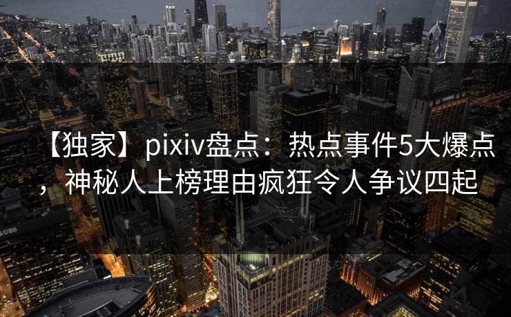 【独家】pixiv盘点:热点事件5大爆点,神秘人上榜理由疯狂令人争议四起