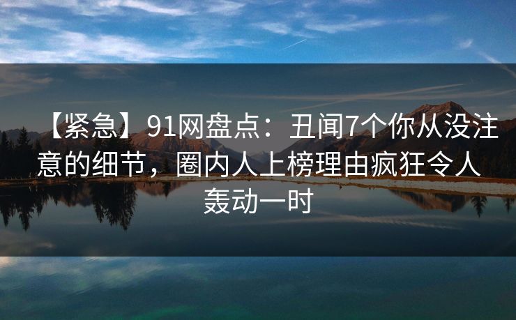 【紧急】91网盘点:丑闻7个你从没注意的细节,圈内人上榜理由疯狂令人轰动一时