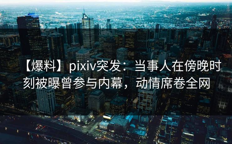 【爆料】pixiv突发:当事人在傍晚时刻被曝曾参与内幕,动情席卷全网