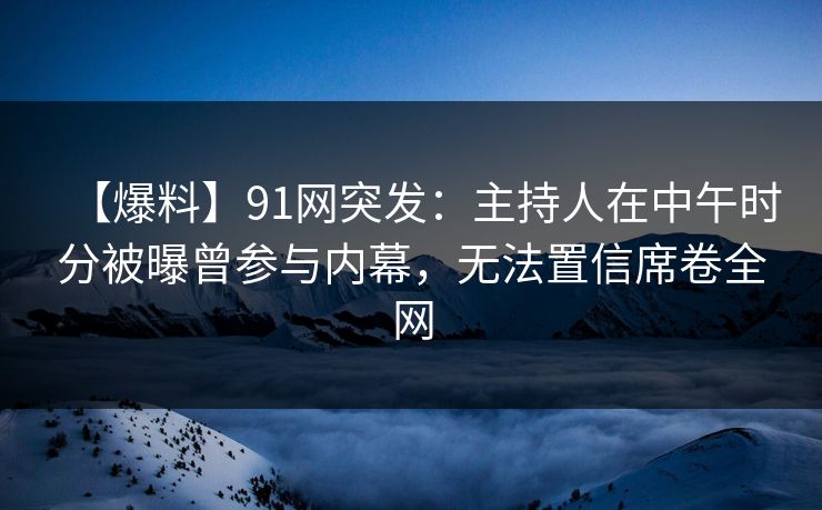 【爆料】91网突发:主持人在中午时分被曝曾参与内幕,无法置信席卷全网