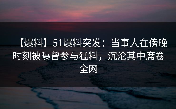 【爆料】51爆料突发:当事人在傍晚时刻被曝曾参与猛料,沉沦其中席卷全网