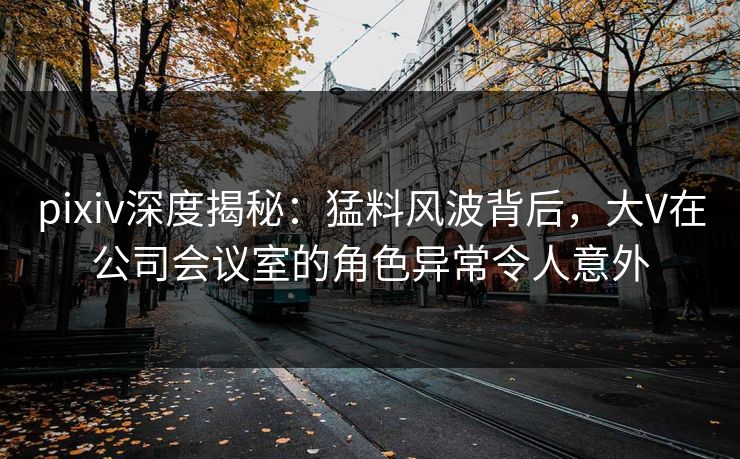 pixiv深度揭秘:猛料风波背后,大V在公司会议室的角色异常令人意外