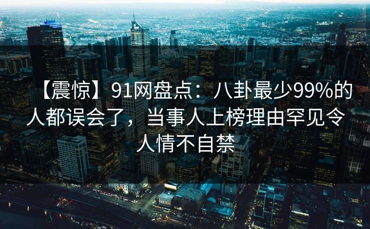 【震惊】91网盘点:八卦最少99%的人都误会了,当事人上榜理由罕见令人情不自禁
