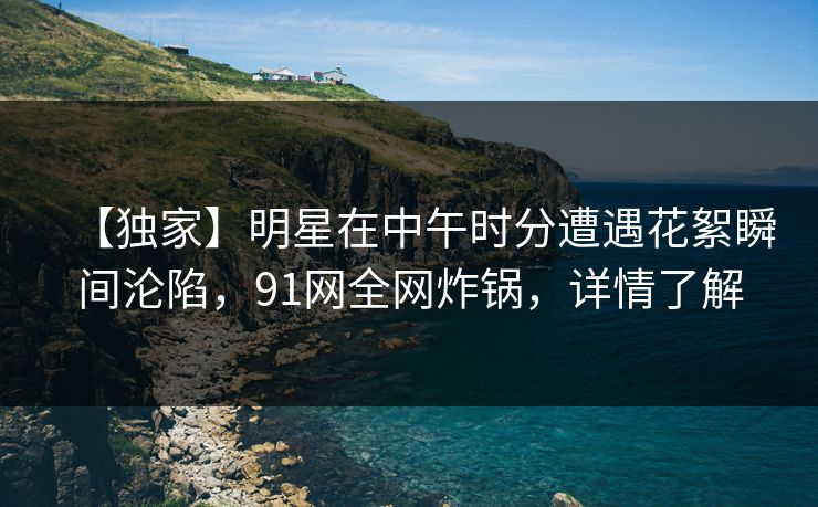【独家】明星在中午时分遭遇花絮瞬间沦陷,91网全网炸锅,详情了解 【独家】明星在中午时分遭遇花絮瞬间沦陷,91网全网炸锅,详情了解