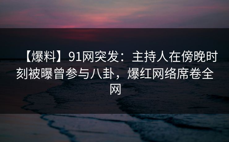 【爆料】91网突发：主持人在傍晚时刻被曝曾参与八卦，爆红网络席卷全网