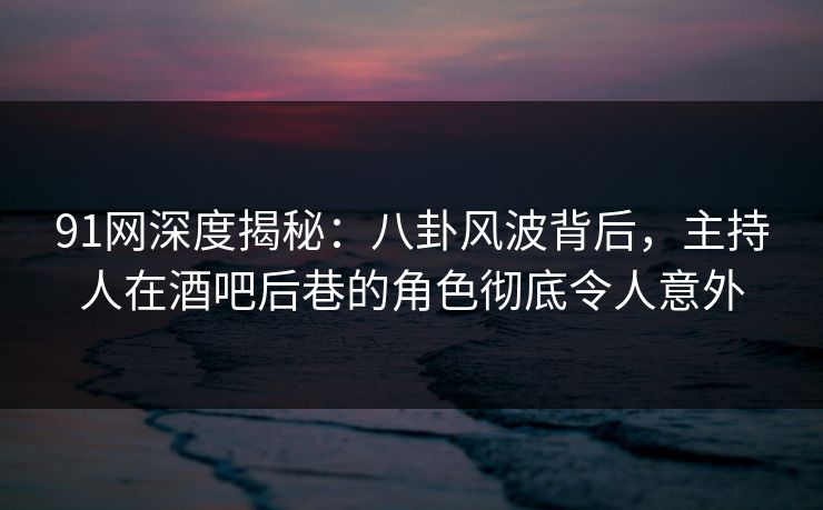91网深度揭秘:八卦风波背后,主持人在酒吧后巷的角色彻底令人意外