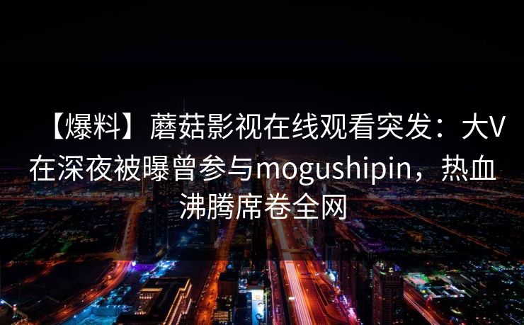 【爆料】蘑菇影视在线观看突发:大V在深夜被曝曾参与mogushipin,热血沸腾席卷全网