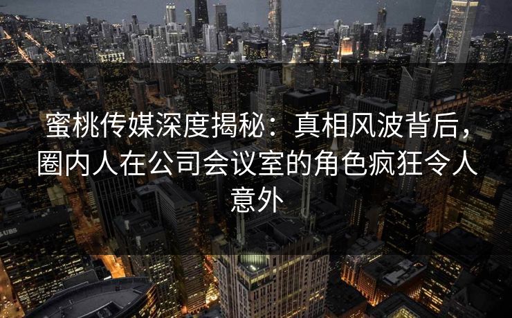 蜜桃传媒深度揭秘：真相风波背后，圈内人在公司会议室的角色疯狂令人意外