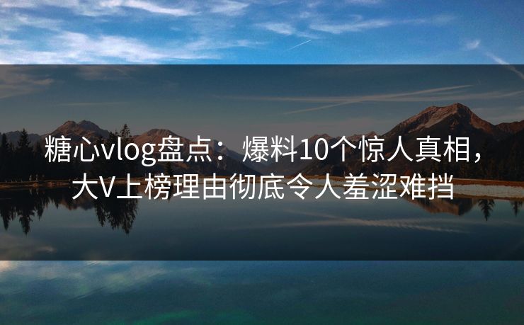 糖心vlog盘点：爆料10个惊人真相，大V上榜理由彻底令人羞涩难挡