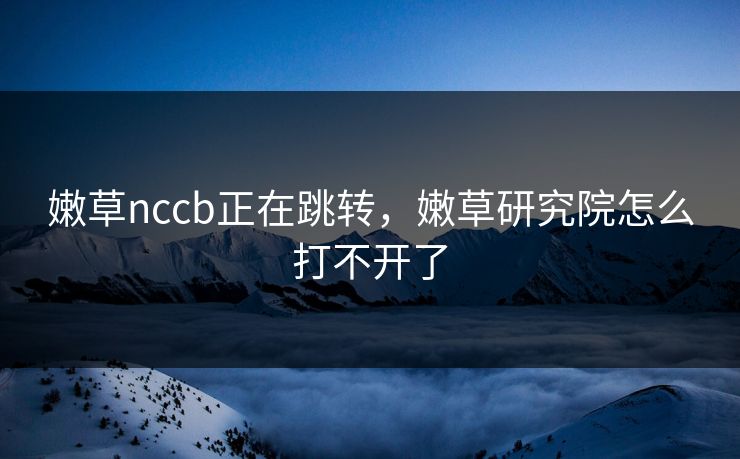 嫩草nccb正在跳转,嫩草研究院怎么打不开了