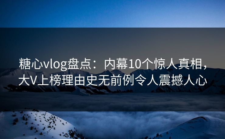 糖心vlog盘点：内幕10个惊人真相，大V上榜理由史无前例令人震撼人心
