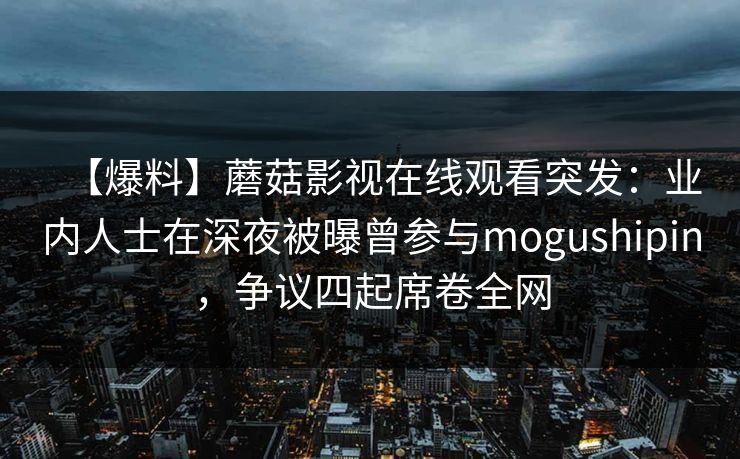 【爆料】蘑菇影视在线观看突发：业内人士在深夜被曝曾参与mogushipin，争议四起席卷全网