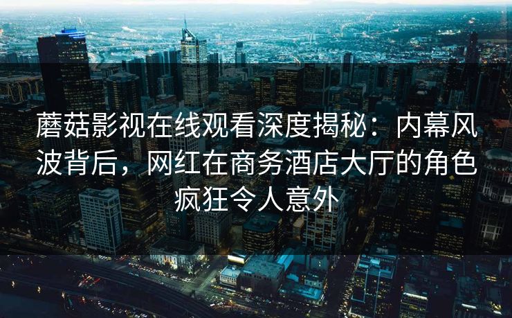蘑菇影视在线观看深度揭秘：内幕风波背后，网红在商务酒店大厅的角色疯狂令人意外