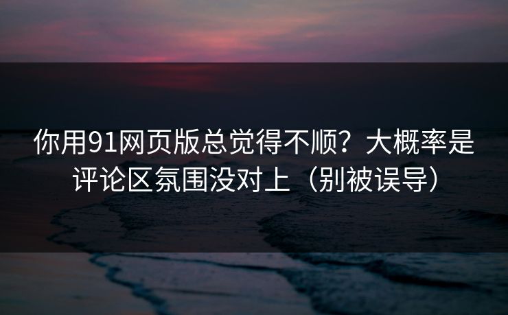 你用91网页版总觉得不顺？大概率是评论区氛围没对上（别被误导）