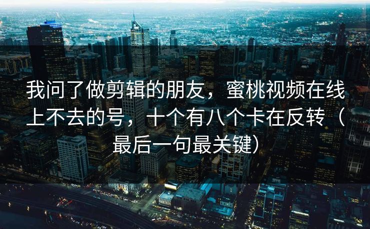 我问了做剪辑的朋友，蜜桃视频在线上不去的号，十个有八个卡在反转（最后一句最关键）