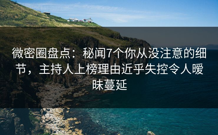 微密圈盘点：秘闻7个你从没注意的细节，主持人上榜理由近乎失控令人暧昧蔓延