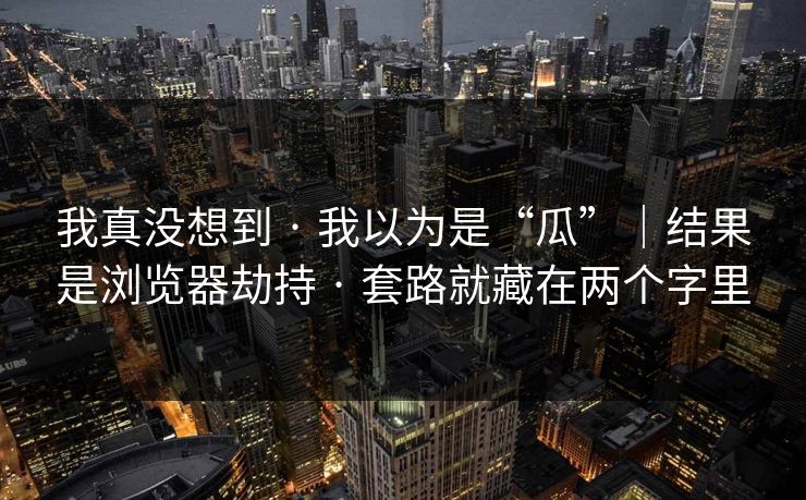 我真没想到 · 我以为是“瓜”|结果是浏览器劫持 · 套路就藏在两个字里 我真没想到 · 我以为是“瓜”|结果是浏览器劫持 · 套路就藏在两个字里