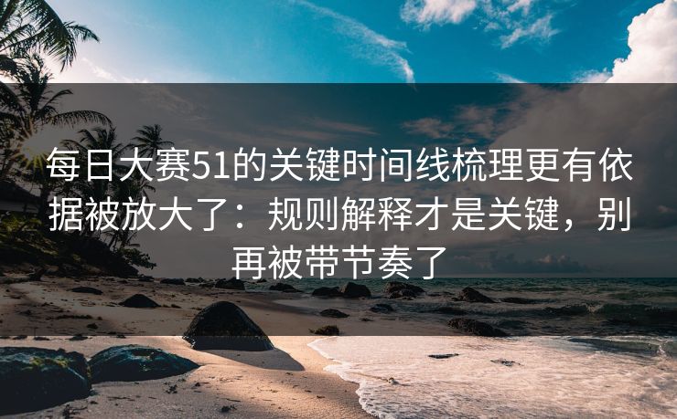 每日大赛51的关键时间线梳理更有依据被放大了：规则解释才是关键，别再被带节奏了