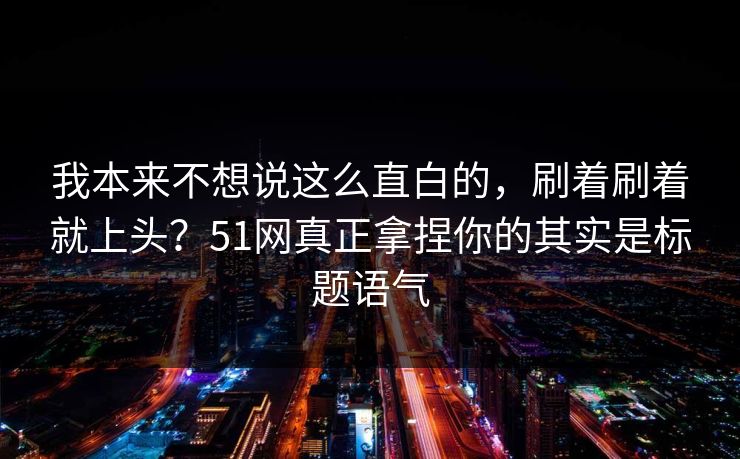 我本来不想说这么直白的，刷着刷着就上头？51网真正拿捏你的其实是标题语气