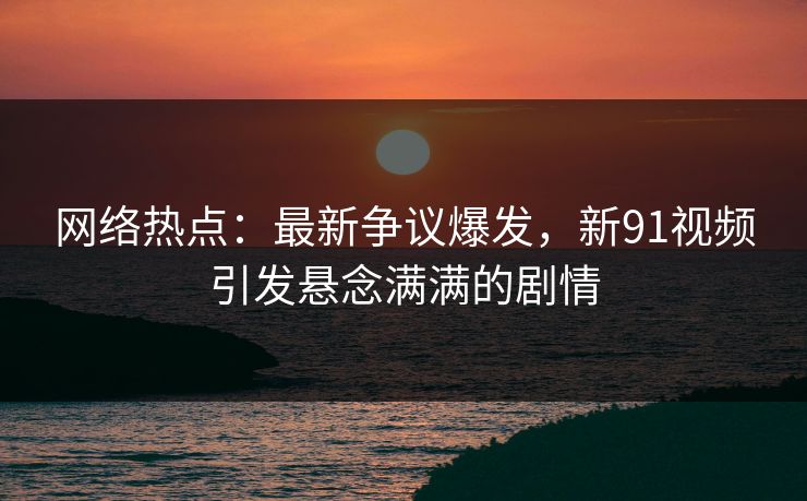 网络热点：最新争议爆发，新91视频引发悬念满满的剧情